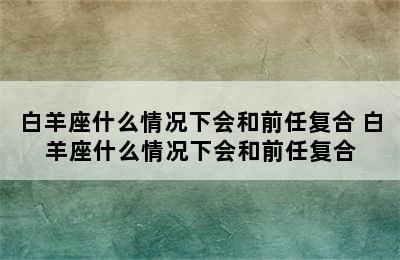 白羊座什么情况下会和前任复合 白羊座什么情况下会和前任复合